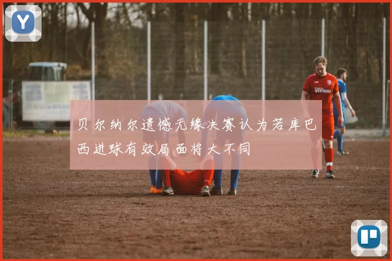 贝尔纳尔遗憾无缘决赛认为若库巴西进球有效局面将大不同