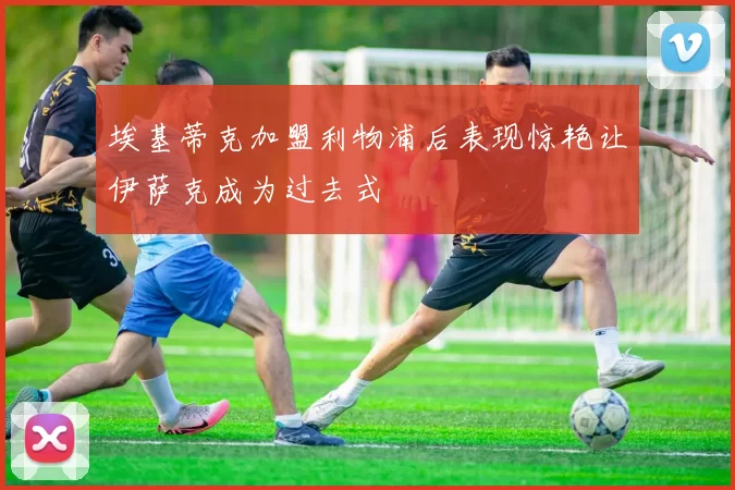 埃基蒂克加盟利物浦后表现惊艳让伊萨克成为过去式