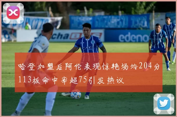 哈登加盟后阿伦表现惊艳场均204分113板命中率超75引发热议