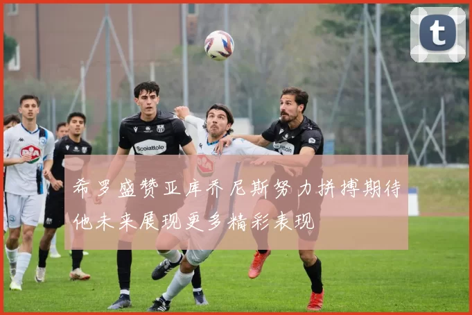 希罗盛赞亚库乔尼斯努力拼搏期待他未来展现更多精彩表现
