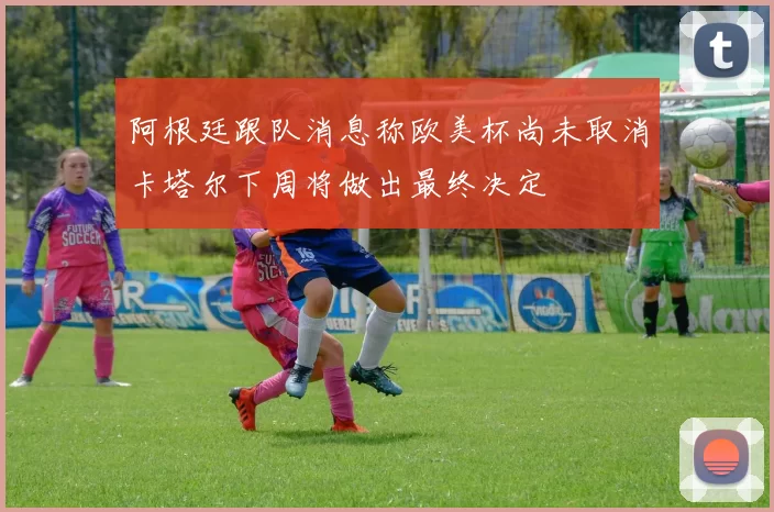 阿根廷跟队消息称欧美杯尚未取消卡塔尔下周将做出最终决定