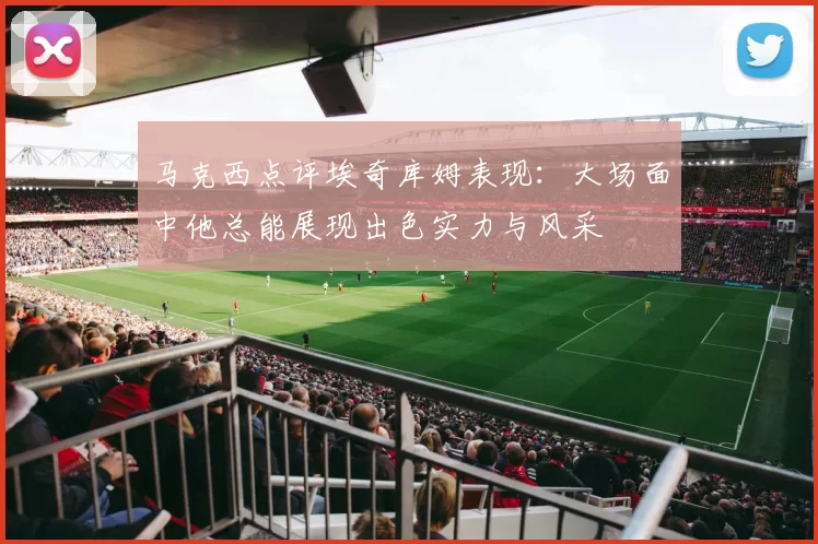 马克西点评埃奇库姆表现：大场面中他总能展现出色实力与风采