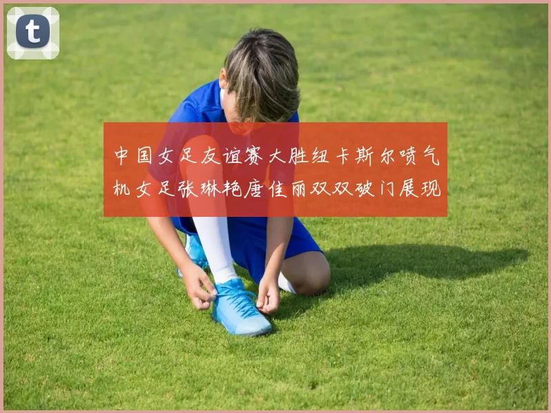 中国女足友谊赛大胜纽卡斯尔喷气机女足张琳艳唐佳丽双双破门展现实力