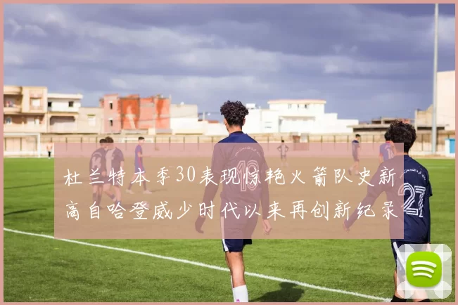 杜兰特本季30表现惊艳火箭队史新高自哈登威少时代以来再创新纪录