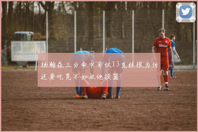 杨瀚森三分命中率仅13克林根为何还要吃晃不如放他投篮