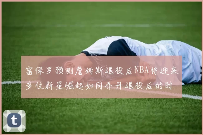 富保罗预测詹姆斯退役后NBA将迎来多位新星崛起如同乔丹退役后的时代