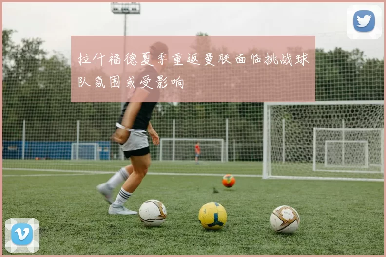 拉什福德夏季重返曼联面临挑战球队氛围或受影响